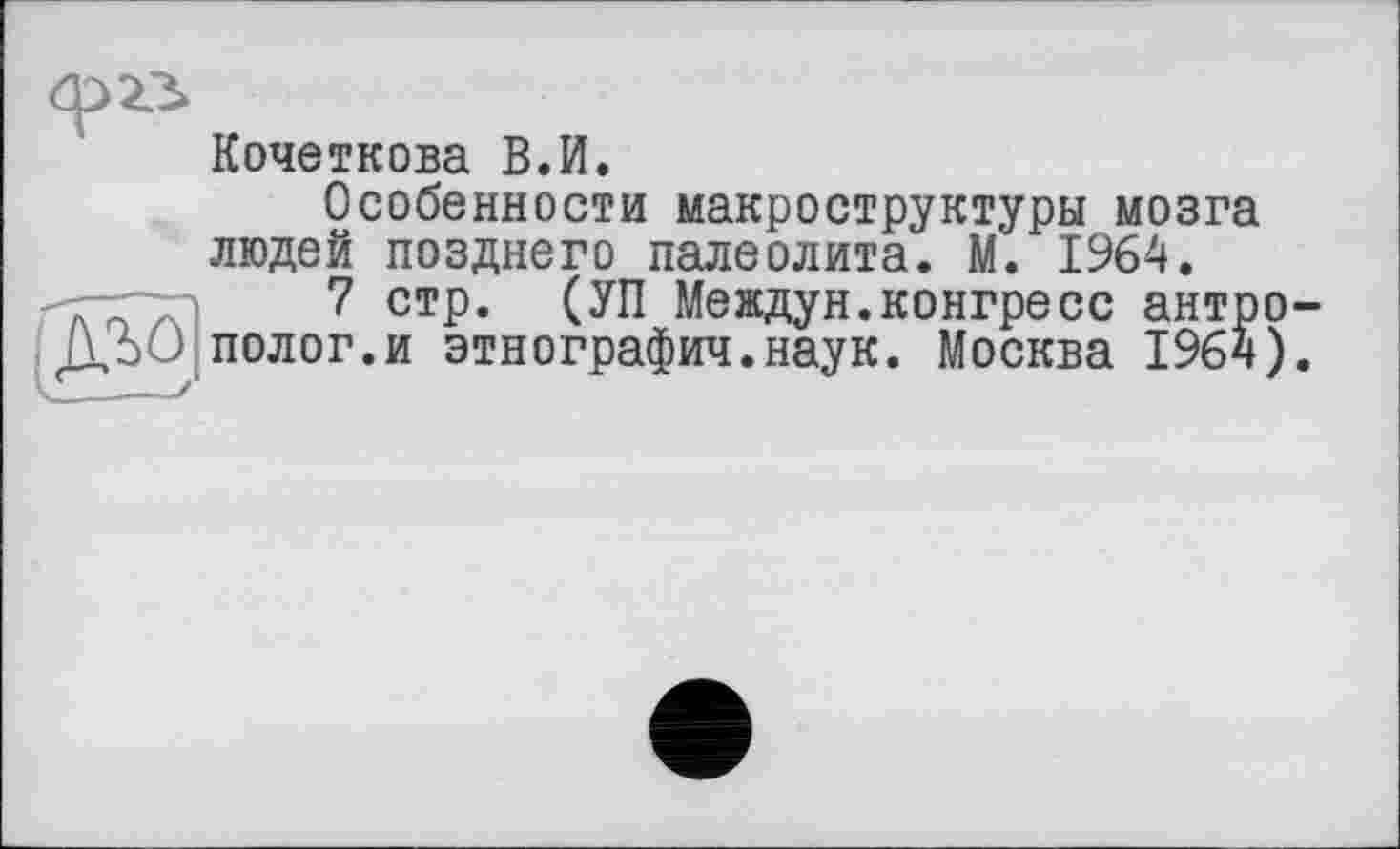 ﻿Кочеткова В.И.
Особенности макроструктуры мозга людей позднего палеолита. М. 1964.
7 стр. (УП Междун.конгресс антро полог.и этнографии.наук. Москва 1964)